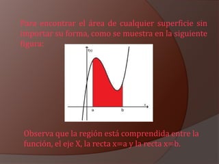 Para encontrar el área de cualquier superficie sin
importar su forma, como se muestra en la siguiente
figura:




Observa que la región está comprendida entre la
función, el eje X, la recta x=a y la recta x=b.
 