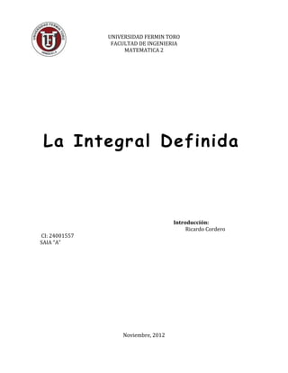 UNIVERSIDAD FERMIN TORO
                FACULTAD DE INGENIERIA
                    MATEMATICA 2




 La Integral Definida



                                     Introducción:
                                          Ricardo Cordero
CI: 24001557
SAIA “A”




                   Noviembre, 2012
 