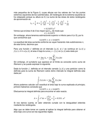 más pequeños de la Figura 5, cuyas alturas son los valores de f en los puntos
extremos izquierdos de los subintervalos. (El rectángulo de la extrema izquierda se
ha colapsado porque su altura es 0.) La suma de las áreas de estos rectángulos
de aproximación es
Vemos que el área A de S es mayor que L4, de modo que
Sin embargo, ahora tenemos estimaciones superior e inferior para A (o S), por lo
que concluimos que
La exactitud del área aumenta conforme se vayan haciendo más subdivisiones n,
de esta forma, decimos que:
Para una función definida en el intervalo , si es continua en y
, el area A bajo la curva en esta dada por
Sin embargo, el sumatorio que aparece en el límite es conocido como suma de
Riemann y se puede expresar lo siguiente:
Dada la función , definida en el intervalo cerrado y una particion como la
definida para la suma de Riemann sobre dicho intervalo la integral definida esta
dada por
Ahora podemos calcular con exactitud el área bajo la curva explicada al principio;
primero habíamos concluido que
Efectuemos la integral definida para encontrar el valor exacto.
Si nos damos cuenta, el valor obtenido cumple con la desigualdad obtenida
mediante los rectángulos.
Algo que se debe tomar en cuenta al aplicar la integral definida para obtener el
área bajo una curva son las siguientes reglas.
 