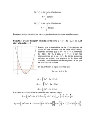 Si entonces
Si entonces
Realicemos algunos ejercicios para comprobar el uso de estas sencillas reglas.
Calcula el área de la región limitada por la curva , el eje x, el
eje y y la recta
Puesto que el coeficiente de la es positivo, la
curva es una parabola que se abre hacia arriba;
ademas, tenemos que si , entonces
, o sea, y son las
intersecciones en x de , de donde podemos
esbozar su grafica, que aparece en la figura del
costado, conjuntamente con las regiones de las que
se va a calcular su área.
De acuerdo con la figura tenemos que
Calculemos a continuación el valor del área de cada región
 