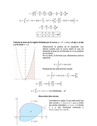 Calcula el área de la región limitada por la curva , el eje x, el eje
y y la recta
Observando la grafica de la izquierda, nos
damos cuenta que la curva sobre la que se
obtendrá el área en el intervalo es positiva
en el mismo.
Por lo tanto, la formula que utilizaremos será la
siguiente.
Realizando las operaciones resulta
Área entre dos curvas
Considere la región S que está entre las
dos curvas y y entre
las rectas verticales y donde
y son funciones continuas y
.
 