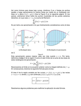 Así como hicimos para áreas bajo curvas, dividimos S en n franjas de anchos
iguales y luego aproximamos la i-ésima franja por medio de un rectángulo con
base y altura (Vea la Figura 6 en la siguiente página. Si nos
parece, podríamos tomar todos los puntos muestrales de los puntos extremos
derechos, en cuyo caso .) La suma de Riemann:
Es por tanto una aproximación a lo que intuitivamente consideramos como el área
de S.
Figura 6
Esta aproximación parece mejorar cada vez más cuando . Por tanto,
definimos el área A de la región S como el valor límite de la suma de las áreas de
estos rectángulos de aproximación.
Reconocemos el límite en la ecuación anterior como la integral definida de .
En consecuencia, tenemos la siguiente fórmula para el área.
El área A de la región acotada por las curvas , y y las rectas
y , donde y son continuas y es,
Resolvamos algunos problemas para reafirmar la aplicación de esta fórmula.
 
