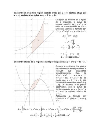Encuentre el área de la región acotada arriba por , acotada abajo por
y acotada a los lados por y .
La región se muestra en la figura
de la izquierda, la curva de
frontera superior es y la
curva de frontera inferior es .
Entonces usamos la formula con
, , y .
Encuentre el área de la región acotada por las parábolas y .
Primero encontramos los puntos
de intersección de las parábolas al
resolver sus ecuaciones
simultáneamente. Esto da
; ;
; de
modo que y . Los
puntos de intersección son (0,0) y
(1,1). De acuerdo a la grafica
observamos que la curva de
frontera superior es y
la curva de frontera inferior es
.
Apliquemos la formula con
, , y
.
 
