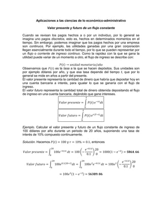 Aplicaciones a las ciencias de lo económico-administrativo
Valor presente y futuro de un flujo constante
Cuando se revisan los pagos hechos a o por un individuo, por lo general se
imagina uno pagos discretos, esto es, hechos en determinados momentos en el
tiempo. Sin embargo, podemos imaginar que los pagos hechos por una empresa
son continuos. Por ejemplo, las utilidades ganadas por una gran corporación
llegan esencialmente durante todo el tiempo, por lo que se pueden representar por
un flujo o corriente de ingreso continuo. Como la rapidez con la que se gana la
utilidad puede variar de un momento a otro, el flujo de ingreso se describe con:
Observamos que es la tasa a la que se hacen depósitos. Sus unidades son
por ejemplo dólares por año, y que esa tasa depende del tiempo t, que por lo
general se mide en años a partir del presente.
El valor presente representa la cantidad de dinero que habría que depositar hoy en
una cuenta bancaria a interés, para igualar lo que se ganaría con el flujo de
ingreso.
El valor futuro representa la cantidad total de dinero obtenida depositando el flujo
de ingreso en una cuenta bancaria, dejándolo que gane intereses.
Ejemplo. Calcular el valor presente y futuro de un flujo constante de ingreso de
100 dólares por año durante un periodo de 20 años, suponiendo una tasa de
interés de 10% compuesto continuamente.
Solución. Hacemos y , entonces
 