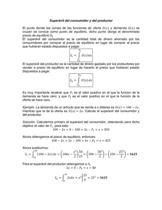 Superávit del consumidor y del productor
El punto donde las curvas de las funciones de oferta y demanda se
cruzan se conoce como punto de equilibrio, dicho punto otorga el denominado
precio de equilibrio .
El superávit del consumidor es la cantidad total de dinero ahorrado por los
consumidores por comprar al precio de equilibrio en lugar de comprar al precio
que hubieran estado dispuestos a pagar.
El superávit del productor es la cantidad de dinero gastado por los productores por
vender a precio de equilibrio en lugar de hacerlo al precio que hubieran estado
dispuestos a pagar.
Es muy importante recalcar que es el valor positivo en el que la funcion de la
demanda se hace cero; y que es el valor positivo en el que la función de la
oferta se hace cero.
Ejemplo. La demanda de un artículo que se vende a x dólares es ,
mientras que la de la oferta es . Calcula el superavit del consumidor y
del productor.
Solución. Calculemos primero el superávit del consumidor, obteniendo para dicho
objetivo el valor de , para esto:
Ahora obtengamos el precio de equilibrio, entonces:
Ahora sustituimos:
Para el superávit del productor obtengamos a
 