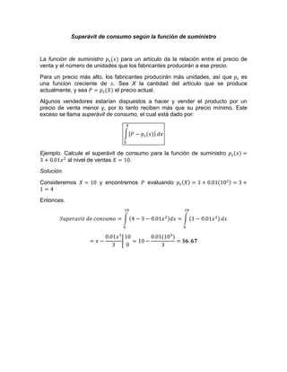 Superávit de consumo según la función de suministro
La función de suministro para un artículo da la relación entre el precio de
venta y el número de unidades que los fabricantes producirán a ese precio.
Para un precio más alto, los fabricantes producirán más unidades, así que es
una funcion creciente de . Sea X la cantidad del artículo que se produce
actualmente, y sea el precio actual.
Algunos vendedores estarían dispuestos a hacer y vender el producto por un
precio de venta menor y, por lo tanto reciben más que su precio mínimo. Este
exceso se llama superávit de consumo, el cual está dado por:
Ejemplo. Calcule el superávit de consumo para la función de suministro
al nivel de ventas .
Solución.
Consideremos y encontremos evaluando
Entonces.
 