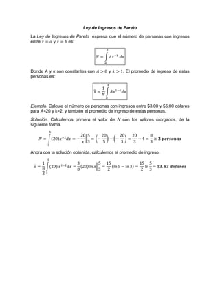 Ley de Ingresos de Pareto
La Ley de Ingresos de Pareto expresa que el número de personas con ingresos
entre y es:
Donde A y k son constantes con y . El promedio de ingreso de estas
personas es:
Ejemplo. Calcule el número de personas con ingresos entre $3.00 y $5.00 dólares
para A=20 y k=2, y también el promedio de ingreso de estas personas.
Solución. Calculemos primero el valor de N con los valores otorgados, de la
siguiente forma.
Ahora con la solución obtenida, calculemos el promedio de ingreso.
 