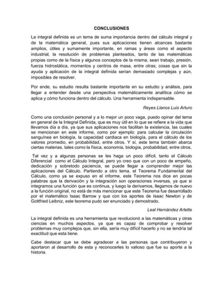 CONCLUSIONES
La integral definida es un tema de suma importancia dentro del cálculo integral y
de la matemática general, pues sus aplicaciones tienen alcances bastante
amplios, útiles y sumamente importante, en ramas y áreas como el aspecto
industrial, la resolución de problemas planteados, tanto de las matemáticas
propias como de la física y algunos conceptos de la misma, sean trabajo, presión,
fuerza hidrostática, momentos y centros de masa, entre otras; cosas que sin la
ayuda y aplicación de la integral definida serían demasiado complejas y aún,
imposibles de resolver.
Por ende, su estudio resulta bastante importante en su estudio y análisis, para
llegar a entender desde una perspectiva matemáticamente analítica cómo se
aplica y cómo funciona dentro del cálculo. Una herramienta indispensable.
Reyes Llanos Luis Arturo
Como una conclusión personal y a lo mejor un poco vaga, puedo opinar del tema
en general de la Integral Definida, que es muy útil en lo que se refiere a la vida que
llevamos día a día, ya que sus aplicaciones nos facilitan la existencia, las cuales
se mencionan en este informe, como por ejemplo: para calcular la circulación
sanguínea en biología, la capacidad cardiaca en biología, para el cálculo de los
valores promedio, en probabilidad, entre otros. Y sí, este tema también abarca
ciertas materias, tales como la física, economía, biología, probabilidad, entre otros.
Tal vez y a algunas personas se les haga un poco difícil, tanto el Cálculo
Diferencial como el Cálculo Integral, pero yo creo que con un poco de empeño,
dedicación y sobretodo paciencia, se puede llegar a comprender mejor las
aplicaciones del Cálculo. Partiendo a otro tema, el Teorema Fundamental del
Cálculo, como ya se expuso en el informe, este Teorema nos dice en pocas
palabras que la derivación y la integración son operaciones inversas, ya que si
integramos una función que es continua, y luego la derivamos, llegamos de nuevo
a la función original, no está de más mencionar que este Teorema fue desarrollado
por el matemático Isaac Barrow y que con los aportes de Isaac Newton y de
Gottfried Leibniz, este teorema pudo ser enunciado y demostrado.
Leal Hernández Arlette
La integral definida es una herramienta que revolucionó a las matemáticas y otras
ciencias en muchos aspectos, ya que es capaz de comprobar y resolver
problemas muy complejos que, sin ella, sería muy difícil hacerlo y no se tendría tal
exactitud que esta tiene.
Cabe destacar que se debe agradecer a las personas que contribuyeron y
aportaron al desarrollo de esta y reconocerles lo valioso que fue su aporte a la
historia.
 
