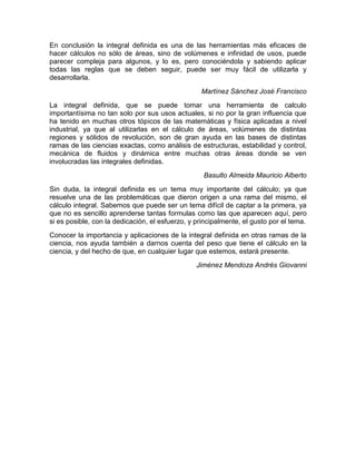 En conclusión la integral definida es una de las herramientas más eficaces de
hacer cálculos no sólo de áreas, sino de volúmenes e infinidad de usos, puede
parecer compleja para algunos, y lo es, pero conociéndola y sabiendo aplicar
todas las reglas que se deben seguir, puede ser muy fácil de utilizarla y
desarrollarla.
Martínez Sánchez José Francisco
La integral definida, que se puede tomar una herramienta de calculo
importantísima no tan solo por sus usos actuales, si no por la gran influencia que
ha tenido en muchas otros tópicos de las matemáticas y física aplicadas a nivel
industrial, ya que al utilizarlas en el cálculo de áreas, volúmenes de distintas
regiones y sólidos de revolución, son de gran ayuda en las bases de distintas
ramas de las ciencias exactas, como análisis de estructuras, estabilidad y control,
mecánica de fluidos y dinámica entre muchas otras áreas donde se ven
involucradas las integrales definidas.
Basulto Almeida Mauricio Alberto
Sin duda, la integral definida es un tema muy importante del cálculo; ya que
resuelve una de las problemáticas que dieron origen a una rama del mismo, el
cálculo integral. Sabemos que puede ser un tema difícil de captar a la primera, ya
que no es sencillo aprenderse tantas formulas como las que aparecen aquí, pero
si es posible, con la dedicación, el esfuerzo, y principalmente, el gusto por el tema.
Conocer la importancia y aplicaciones de la integral definida en otras ramas de la
ciencia, nos ayuda también a darnos cuenta del peso que tiene el cálculo en la
ciencia, y del hecho de que, en cualquier lugar que estemos, estará presente.
Jiménez Mendoza Andrés Giovanni
 
