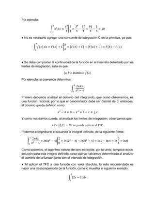 Por ejemplo:
● No es necesario agregar una constante de integración C en la primitiva, ya que:
● Se debe comprobar la continuidad de la función en el intervalo delimitado por los
límites de integración, esto es que:
Por ejemplo, si queremos determinar:
Primero debemos analizar el dominio del integrando, que como observamos, es
una función racional, por lo que el denominador debe ser distinto de 0, entonces,
el dominio queda definido como:
Y como nos damos cuenta, al analizar los límites de integración, observamos que:
Podemos comprobarlo efectuando la integral definida, de la siguiente forma:
Como sabemos, el logaritmo natural de cero no existe, por lo tanto, tampoco existe
solución para esta integral definida, cosa que ya habíamos determinado al analizar
el dominio de la función junto con el intervalo de integración.
● Al aplicar el TFC a una función con valor absoluto, lo más recomendado es
hacer una descomposición de la función, como lo muestra el siguiente ejemplo:
 