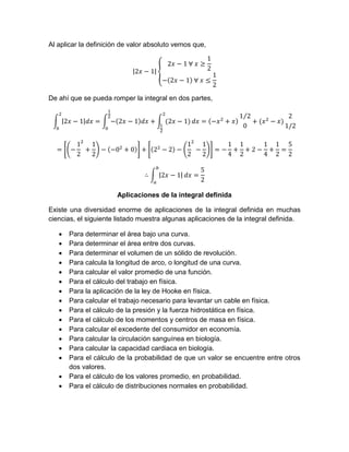 Al aplicar la definición de valor absoluto vemos que,
De ahí que se pueda romper la integral en dos partes,
Aplicaciones de la integral definida
Existe una diversidad enorme de aplicaciones de la integral definida en muchas
ciencias, el siguiente listado muestra algunas aplicaciones de la integral definida.
 Para determinar el área bajo una curva.
 Para determinar el área entre dos curvas.
 Para determinar el volumen de un sólido de revolución.
 Para calcula la longitud de arco, o longitud de una curva.
 Para calcular el valor promedio de una función.
 Para el cálculo del trabajo en física.
 Para la aplicación de la ley de Hooke en física.
 Para calcular el trabajo necesario para levantar un cable en física.
 Para el cálculo de la presión y la fuerza hidrostática en física.
 Para el cálculo de los momentos y centros de masa en física.
 Para calcular el excedente del consumidor en economía.
 Para calcular la circulación sanguínea en biología.
 Para calcular la capacidad cardiaca en biología.
 Para el cálculo de la probabilidad de que un valor se encuentre entre otros
dos valores.
 Para el cálculo de los valores promedio, en probabilidad.
 Para el cálculo de distribuciones normales en probabilidad.
 