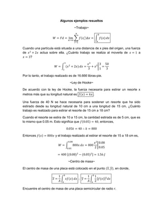 Algunos ejemplos resueltos
~Trabajo~
Cuando una partícula está situada a una distancia de x pies del origen, una fuerza
de actua sobre ella. ¿Cuánto trabajo se realiza al moverla de a
?
Por lo tanto, el trabajo realizado es de 16.666 libras-pie.
~Ley de Hooke~
De acuerdo con la ley de Hooke, la fuerza necesaria para estirar un resorte x
metros más que su longitud natural es .
Una fuerza de 40 N se hace necesaria para sostener un resorte que ha sido
estirado desde su longitud natural de 10 cm a una longitud de 15 cm. ¿Cuánto
trabajo es realizado para estirar el resorte de 15 cm a 18 cm?
Cuando el resorte se estira de 10 a 15 cm, la cantidad estirada es de 5 cm, que es
lo mismo que 0.05 m. Esto significa que , entonces,
Entonces y el trabajo realizado al estirar el resorte de 15 a 18 cm es,
~Centro de masa~
El centro de masa de una placa está colocado en el punto , en donde,
Encuentre el centro de masa de una placa semicircular de radio r.
 