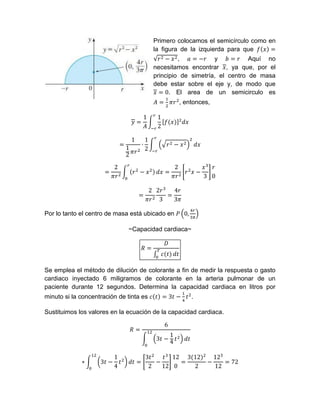 Primero colocamos el semicírculo como en
la figura de la izquierda para que
, y Aquí no
necesitamos encontrar , ya que, por el
principio de simetría, el centro de masa
debe estar sobre el eje y, de modo que
. El area de un semicirculo es
, entonces,
Por lo tanto el centro de masa está ubicado en
~Capacidad cardiaca~
Se emplea el método de dilución de colorante a fin de medir la respuesta o gasto
cardiaco inyectado 6 miligramos de colorante en la arteria pulmonar de un
paciente durante 12 segundos. Determina la capacidad cardiaca en litros por
minuto si la concentración de tinta es .
Sustituimos los valores en la ecuación de la capacidad cardiaca.
 