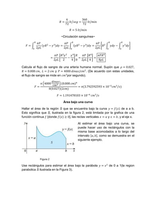~Circulación sanguínea~
Calcula el flujo de sangre de una arteria humana normal. Supón que ,
, y . (De acuerdo con estas unidades,
el flujo de sangre se mide en por segundo).
Área bajo una curva
Hallar el área de la región S que se encuentra bajo la curva de a a b.
Esto significa que S, ilustrada en la figura 2, está limitada por la grafica de una
función continua [donde ], las rectas verticales y , y el eje x.
Al estimar el área bajo una curva, se
puede hacer uso de rectángulos con la
misma base acomodados a lo largo del
intervalo , como se demuestra en el
siguiente ejemplo.
Figura 2
Use rectángulos para estimar el área bajo la parábola de 0 a 1(la region
parabolica S ilustrada en la Figura 3).
 