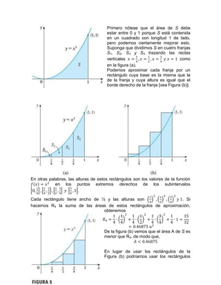 Primero nótese que el área de S debe
estar entre 0 y 1 porque S está contenida
en un cuadrado con longitud 1 de lado,
pero podemos ciertamente mejorar esto.
Suponga que dividimos S en cuatro franjas
S1, S2, S3 y S4 trazando las rectas
verticales como
en la figura (a).
Podemos aproximar cada franja por un
rectángulo cuya base es la misma que la
de la franja y cuya altura es igual que el
borde derecho de la franja [vea Figura (b)].
En otras palabras, las alturas de estos rectángulos son los valores de la función
en los puntos extremos derechos de los subintervalos
.
Cada rectángulo tiene ancho de ¼ y las alturas son . Si
hacemos R4 la suma de las áreas de estos rectángulos de aproximación,
obtenemos
De la figura (b) vemos que el área A de S es
menor que R4, de modo que,
En lugar de usar los rectángulos de la
Figura (b) podríamos usar los rectángulos
 