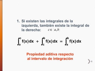 1. Si existen las integrales de la
   izquierda, también existe la integral de
   la derecha:     c ∈ a, b

    c                     b                     b
∫a
        f (x ) dx +   ∫
                      c
                              f (x ) dx =   ∫
                                            a
                                                    f (x ) dx


           Propiedad aditiva respecto
           al intervalo de integración
                                                                8
 