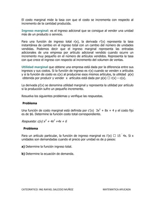 El costo marginal mide la tasa con que el costo se incrementa con respecto al
incremento de la cantidad producida.

Ingreso marginal: es el ingreso adicional que se consigue al vender una unidad
más de un producto o servicio.

Para una función de ingreso total r(x), la derivada r’(x) representa la tasa
instantánea de cambio en el ingreso total con un cambio del número de unidades
vendidas. Podemos decir que el ingreso marginal representa las entradas
adicionales de una empresa por artículo adicional vendido cuando ocurre un
incremento muy pequeño en el número de artículos vendidos. Representa la tasa
con que crece el ingreso con respecto al incremento del volumen de ventas.

Utilidad marginal que obtiene una empresa está dada por la diferencia entre sus
ingresos y sus costos. Si la función de ingreso es r(x) cuando se venden x artículos
y si la función de costo es c(x) al producirse esos mismos artículos, la utilidad p(x)
 obtenida por producir y vender x artículos está dada por p(x)  r(x) – c(x).

La derivada p’(x) se denomina utilidad marginal y representa la utilidad por artículo
si la producción sufre un pequeño incremento.

Resuelva los siguientes problemas y verifique las respuestas.

Problema

Una función de costo marginal está definida por c'(x) 3x2 + 8x + 4 y el costo fijo
es de $6. Determine la función costo total correspondiente.

Respuesta: c(x) x3 + 4x2 +4x + 6

 Problema

Para un artículo particular, la función de ingreso marginal es i'(x)  15  4x. Si x
unidades son demandadas cuando el precio por unidad es de p pesos:

a) Determine la función ingreso total.

b) Determine la ecuación de demanda.




CATEDRATICO: ING RAFAEL SALCEDO MUÑOZ                         MATEMATICA APLICADA
 