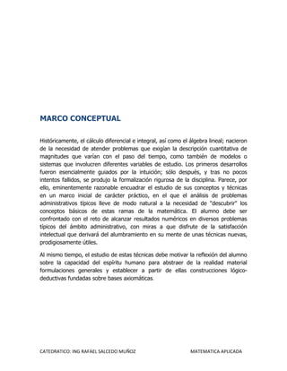 MARCO CONCEPTUAL

Históricamente, el cálculo diferencial e integral, así como el álgebra lineal; nacieron
de la necesidad de atender problemas que exigían la descripción cuantitativa de
magnitudes que varían con el paso del tiempo, como también de modelos o
sistemas que involucren diferentes variables de estudio. Los primeros desarrollos
fueron esencialmente guiados por la intuición; sólo después, y tras no pocos
intentos fallidos, se produjo la formalización rigurosa de la disciplina. Parece, por
ello, eminentemente razonable encuadrar el estudio de sus conceptos y técnicas
en un marco inicial de carácter práctico, en el que el análisis de problemas
administrativos típicos lleve de modo natural a la necesidad de "descubrir" los
conceptos básicos de estas ramas de la matemática. El alumno debe ser
confrontado con el reto de alcanzar resultados numéricos en diversos problemas
típicos del ámbito administrativo, con miras a que disfrute de la satisfacción
intelectual que derivará del alumbramiento en su mente de unas técnicas nuevas,
prodigiosamente útiles.

Al mismo tiempo, el estudio de estas técnicas debe motivar la reflexión del alumno
sobre la capacidad del espíritu humano para abstraer de la realidad material
formulaciones generales y establecer a partir de ellas construcciones lógico-
deductivas fundadas sobre bases axiomáticas.




CATEDRATICO: ING RAFAEL SALCEDO MUÑOZ                          MATEMATICA APLICADA
 
