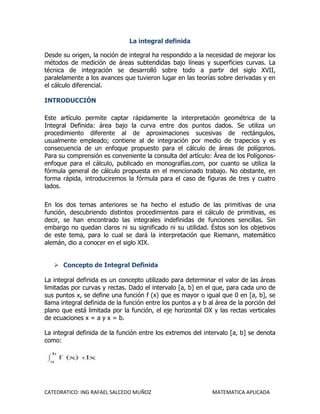 La integral definida

Desde su origen, la noción de integral ha respondido a la necesidad de mejorar los
métodos de medición de áreas subtendidas bajo líneas y superficies curvas. La
técnica de integración se desarrolló sobre todo a partir del siglo XVII,
paralelamente a los avances que tuvieron lugar en las teorías sobre derivadas y en
el cálculo diferencial.

INTRODUCCIÓN

Este artículo permite captar rápidamente la interpretación geométrica de la
Integral Definida: área bajo la curva entre dos puntos dados. Se utiliza un
procedimiento diferente al de aproximaciones sucesivas de rectángulos,
usualmente empleado; contiene al de integración por medio de trapecios y es
consecuencia de un enfoque propuesto para el cálculo de áreas de polígonos.
Para su comprensión es conveniente la consulta del artículo: Área de los Polígonos-
enfoque para el cálculo, publicado en monografías.com, por cuanto se utiliza la
fórmula general de cálculo propuesta en el mencionado trabajo. No obstante, en
forma rápida, introduciremos la fórmula para el caso de figuras de tres y cuatro
lados.

En los dos temas anteriores se ha hecho el estudio de las primitivas de una
función, descubriendo distintos procedimientos para el cálculo de primitivas, es
decir, se han encontrado las integrales indefinidas de funciones sencillas. Sin
embargo no quedan claros ni su significado ni su utilidad. Éstos son los objetivos
de este tema, para lo cual se dará la interpretación que Riemann, matemático
alemán, dio a conocer en el siglo XIX.


    Concepto de Integral Definida

La integral definida es un concepto utilizado para determinar el valor de las áreas
limitadas por curvas y rectas. Dado el intervalo [a, b] en el que, para cada uno de
sus puntos x, se define una función f (x) que es mayor o igual que 0 en [a, b], se
llama integral definida de la función entre los puntos a y b al área de la porción del
plano que está limitada por la función, el eje horizontal OX y las rectas verticales
de ecuaciones x = a y x = b.

La integral definida de la función entre los extremos del intervalo [a, b] se denota
como:




CATEDRATICO: ING RAFAEL SALCEDO MUÑOZ                         MATEMATICA APLICADA
 