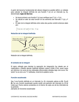 A partir del teorema fundamental del cálculo integral es posible definir un método
para calcular la integral definida de una función f (x) en un intervalo [a, b],
denominado regla de Barrow:

       Se busca primero una función F (x) que verifique que F’ (x) = f (x).
       Se calcula el valor de esta función en los extremos del intervalo: F (a) y F
       (b).
       El valor de la integral definida entre estos dos puntos vendrá entonces dado
       por:




Notación de la integral definida




Notación de la integral definida.



El símbolo de la integral

El signo utilizado para denotar la operación de integración fue ideado por el
matemático y filósofo alemán Gottfried Wilhelm Leibniz (1646-1716), quien quiso
así referirse a la suma de las ordenadas diferenciales situadas bajo una curva. Por
tanto? no es sino una “s” estilizada, inicial de la palabra suma.


Función escalonada

Sea f una función definida en un intervalo [a, b] y tomando valores en R, f:[a,b]
R;f es una función escalonada cuando existe una partición del intervalo [a, b] de
 modo que f toma valores constantes en el interior de cada uno de los intervalos de
 la partición.
Ejemplos de funciones escalonadas




CATEDRATICO: ING RAFAEL SALCEDO MUÑOZ                       MATEMATICA APLICADA
 