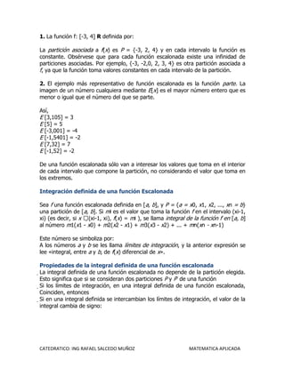 1. La función f: [-3, 4] R definida por:

La partición asociada a f(x) es P = {-3, 2, 4} y en cada intervalo la función es
constante. Obsérvese que para cada función escalonada existe una infinidad de
particiones asociadas. Por ejemplo, {-3, -2,0, 2, 3, 4} es otra partición asociada a
f, ya que la función toma valores constantes en cada intervalo de la partición.

2. El ejemplo más representativo de función escalonada es la función parte. La
imagen de un número cualquiera mediante E[x] es el mayor número entero que es
menor o igual que el número del que se parte.

Así,
E [3,105] = 3
E [5] = 5
E [-3,001] = -4
E [-1,5401] = -2
E [7,32] = 7
E [-1,52] = -2

De una función escalonada sólo van a interesar los valores que toma en el interior
de cada intervalo que compone la partición, no considerando el valor que toma en
los extremos.

Integración definida de una función Escalonada

Sea f una función escalonada definida en [a, b], y P = {a = x0, x1, x2, ..., xn = b}
una partición de [a, b]. Si mi es el valor que toma la función f en el intervalo (xi-1,
xi) (es decir, si x (xi-1, xi), f(x) = mi ), se llama integral de la función f en [a, b]
al número m1(x1 - x0) + m2(x2 - x1) + m3(x3 - x2) + ... + mn(xn - xn-1)

Este número se simboliza por:
A los números a y b se les llama límites de integración, y la anterior expresión se
lee «integral, entre a y b, de f(x) diferencial de x».

Propiedades de la integral definida de una función escalonada
La integral definida de una función escalonada no depende de la partición elegida.
 Esto significa que si se consideran dos particiones P y P' de una función
 Si los límites de integración, en una integral definida de una función escalonada,
  Coinciden, entonces
  Si en una integral definida se intercambian los límites de integración, el valor de la
   integral cambia de signo:




CATEDRATICO: ING RAFAEL SALCEDO MUÑOZ                            MATEMATICA APLICADA
 