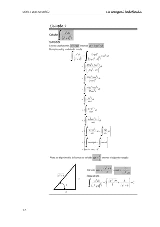 MOISES VILLENA MUÑOZ                                                                                                La integral Indefinida




                   Ejemplo 2


                                ∫(
                                         x 3 dx
                   Calcular
                                     x2 + 9   )   3
                                                      2

                   SOLUCIÓN:
                   En este caso hacemos x = 3 tg t entonces dx = 3 sec2 t dt
                   Reemplazando y resolviendo, resulta:



                                                  ∫(      2
                                                           x3dx

                                                          x +9 2  )
                                                                  3
                                                                          =
                                                                           ∫( )         (3 tg t )3
                                                                                   (3 tg t )  2
                                                                                                     3
                                                                                                  +9 2
                                                                                                              3 sec2 tdt



                                                                      =
                                                                          ∫   27 tg 3 t 3 sec2 t
                                                                              ⎛     2      ⎞
                                                                              ⎜ 9 tg t + 9 ⎟
                                                                              ⎝            ⎠
                                                                                                     3
                                                                                                          dt




                                                                      =
                                                                          ∫   81 tg 3 t sec2 t
                                                                                   (3 sec t )3
                                                                                                     dt



                                                                      =
                                                                          ∫   81 tg 3 t sec2 t
                                                                                   27 sec3 t
                                                                                                     dt



                                                                      =
                                                                          ∫   3
                                                                                  tg 3 t
                                                                                  sec t
                                                                                         dt



                                                                      =3
                                                                          ∫       tg t tg 2 t
                                                                                    sec t
                                                                                              dt



                                                                      =3
                                                                          ∫  ( )  tg t sec2 t − 1
                                                                                        sec t
                                                                                                  dt




                                                                           ∫ ∫
                                                                         ⎡                                    ⎤
                                                                         ⎢ tg t sec2 t               tg t ⎥
                                                                      = 3⎢                  dt −           dt ⎥
                                                                         ⎢        sec t             sec t ⎥
                                                                         ⎣                                    ⎦



                                                                           ∫ ∫
                                                                         ⎡                               ⎤
                                                                         ⎢                               ⎥
                                                                      = 3⎢ sec t tg tdt −        sen tdt ⎥
                                                                         ⎢                               ⎥
                                                                         ⎣                               ⎦
                                                                      = 3[sec t + cos t ] + C


                                                                                                      x
                       Ahora por trigonometría, del cambio de variable tg t =                                 tenemos el siguiente triángulo:
                                                                                                      3


                                                                                                                   x2 + 9                  3
                                                                              Por tanto sec t =                           y cos t =
                                                                                                                    3                  x +9
                                                                                                                                        2
                                x2 + 9                                        FINALMENTE,
                                                              x

                                                                                   ∫(
                                                                                               x 3 dx                ⎡ x2 +9           3     ⎤
                                                                                                                  = 3⎢       +               ⎥+C
                                          t                                              x2 + 9      )    3
                                                                                                              2      ⎢
                                                                                                                     ⎣
                                                                                                                        3             x2 + 9 ⎥
                                                                                                                                             ⎦

                                         3




22
 