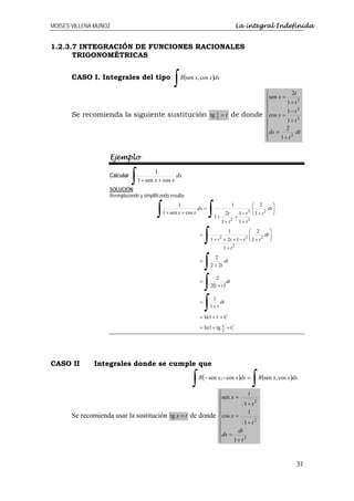 MOISES VILLENA MUÑOZ                                                                        La integral Indefinida


1.2.3.7 INTEGRACIÓN DE FUNCIONES RACIONALES
      TRIGONOMÉTRICAS


       CASO I. Integrales del tipo
                                                    ∫( R sen x, cos x )dx

                                                                                                                ⎧          2t
                                                                                                                ⎪sen x =
                                                                                                                ⎪        1+ t 2
                                                                                                                ⎪
                                                                                                                ⎪        1− t 2
       Se recomienda la siguiente sustitución tg 2 = t de donde
                                                 x
                                                                                                                ⎨cos x =
                                                                                                                ⎪        1+ t 2
                                                                                                                ⎪        2
                                                                                                                ⎪dx =        dt
                                                                                                                ⎪
                                                                                                                ⎩     1+ t 2


                    Ejemplo


                               ∫
                                           1
                    Calcular                         dx
                                   1 + sen x + cos x
                    SOLUCIÓN:
                    Reemplazando y simplificando resulta:


                                           ∫                          ∫
                                                       1                                1            ⎛ 2        ⎞
                                                                 dx =                                ⎜
                                                                                                     ⎜          ⎟
                                                                                                             dt ⎟
                                               1 + sen x + cos x                  2t            1− t ⎝1+ t
                                                                                                       2   2
                                                                                                                ⎠
                                                                         1+                 +
                                                                              1+ t2             1+ t2


                                                                     ∫
                                                                                    1      ⎛ 2          ⎞
                                                                 =                         ⎜
                                                                                           ⎜         dt ⎟
                                                                                                        ⎟
                                                                        1 + t + 2t + 1 − t ⎝ 1 + t
                                                                            2                      2
                                                                                                   2
                                                                                                        ⎠
                                                                                1+ t2


                                                                     ∫
                                                                          2
                                                                 =             dt
                                                                        2 + 2t



                                                                     ∫(
                                                                           2
                                                                 =              dt
                                                                        2 1+ t)



                                                                     ∫
                                                                         1
                                                                 =           dt
                                                                        1+ t

                                                                 = ln 1 + t + C
                                                                 = ln 1 + tg 2 + C
                                                                             x




CASO II       Integrales donde se cumple que

                                                             ∫( R − sen x,− cos x )dx =
                                                                                                           ∫(
                                                                                                            R sen x, cos x )dx

                                                                            ⎧            t
                                                                            ⎪sen x =
                                                                            ⎪          1+ t 2
                                                                            ⎪
                                                                            ⎪            1
       Se recomienda usar la sustitución tg x = t de donde                  ⎨cos x =
                                                                            ⎪          1+ t 2
                                                                            ⎪       dt
                                                                            ⎪dx =
                                                                            ⎪
                                                                            ⎩     1+ t 2



                                                                                                                             31
 