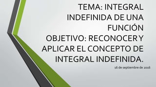 TEMA: INTEGRAL
INDEFINIDA DE UNA
FUNCIÓN
OBJETIVO: RECONOCERY
APLICAR EL CONCEPTO DE
INTEGRAL INDEFINIDA.
16 de septiembre de 2016
 