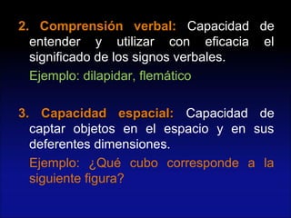 2. Comprensión verbal:2. Comprensión verbal: Capacidad de
entender y utilizar con eficacia el
significado de los signos verbales.
Ejemplo: dilapidar, flemático
3. Capacidad espacial:3. Capacidad espacial: Capacidad de
captar objetos en el espacio y en sus
deferentes dimensiones.
Ejemplo: ¿Qué cubo corresponde a la
siguiente figura?
 
