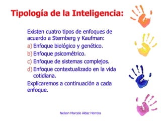 Tipología de la Inteligencia:Existen cuatro tipos de enfoques de acuerdo a Sternberg y Kaufman:Enfoque biológico y genético.Enfoque psicométrico.Enfoque de sistemas complejos.Enfoque contextualizado en la vida cotidiana.Explicaremos a continuación a cada enfoque.Nelson Marcelo Aldaz Herrera
