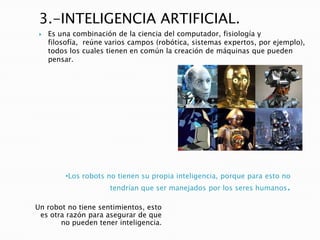 3.-INTELIGENCIA ARTIFICIAL.
    Es una combinación de la ciencia del computador, fisiología y
     filosofía, reúne varios campos (robótica, sistemas expertos, por ejemplo),
     todos los cuales tienen en común la creación de máquinas que pueden
     pensar.




          •Los robots no tienen su propia inteligencia, porque para esto no
                      tendrían que ser manejados por los seres humanos.

Un robot no tiene sentimientos, esto
 es otra razón para asegurar de que
       no pueden tener inteligencia.
 