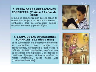 3. ETAPA DE LAS OPERACIONES
CONCRETAS: (7 años- 12 años de
edad)
El niño se caracteriza por que es capaz de
operar con objetos y hechos concretos o
simbólicos. Uso de conceptos: tiempo-
espacio- números y pensar lógico.
4. ETAPA DE LAS OPERACIONES
FORMALES: (12 años a mas)
Es la culminación del desarrollo intelectual,
se capacitan para trabajar con
abstracciones, caracteriza a esta etapa el
método hipotético-deductivo, según el cual
se establece una hipótesis y se deduce el
resultado. Ejemplo: si hay atmosfera en
marte (hipótesis), puede haber vida
(conclusión deducida).
 