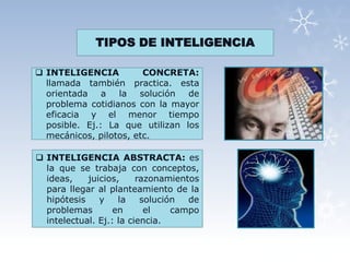 TIPOS DE INTELIGENCIA

 INTELIGENCIA          CONCRETA:
  llamada también practica. esta
  orientada a la solución de
  problema cotidianos con la mayor
  eficacia y el menor tiempo
  posible. Ej.: La que utilizan los
  mecánicos, pilotos, etc.

 INTELIGENCIA ABSTRACTA: es
  la que se trabaja con conceptos,
  ideas,    juicios,     razonamientos
  para llegar al planteamiento de la
  hipótesis    y    la    solución  de
  problemas        en      el    campo
  intelectual. Ej.: la ciencia.
 