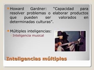 Inteligencias múltiplesInteligencias múltiples
Howard Gardner: “Capacidad para
resolver problemas o elaborar productos
que pueden ser valorados en
determinadas culturas”.
Múltiples inteligencias:
◦ Inteligencia musical
 