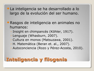 Inteligencia y filogeniaInteligencia y filogenia
La inteligencia se ha desarrollado a lo
largo de la evolución del ser humano.
Rasgos de inteligencia en animales no
humanos:
◦ Insight en chimpancés (Köhler, 1917).
◦ Lenguaje (Whasburn, 2007).
◦ Cultura en monos (Matsuzawa, 2001).
◦ H. Matemática (Beran et. al., 2007).
◦ Autoconciencia (Rozo y Pérez-Acosta, 2010).
 