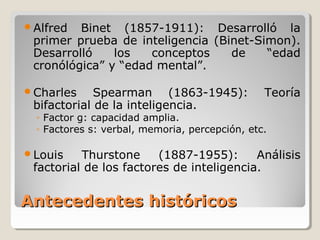 Antecedentes históricosAntecedentes históricos
Alfred Binet (1857-1911): Desarrolló la
primer prueba de inteligencia (Binet-Simon).
Desarrolló los conceptos de “edad
cronólógica” y “edad mental”.
Charles Spearman (1863-1945): Teoría
bifactorial de la inteligencia.
◦ Factor g: capacidad amplia.
◦ Factores s: verbal, memoria, percepción, etc.
Louis Thurstone (1887-1955): Análisis
factorial de los factores de inteligencia.
 