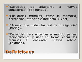 DefinicionesDefiniciones
“Capacidad de adaptarse a nuevas
situaciones” (Ebbinghaus).
“Cualidades formales, como la memoria,
percepción, atención e intelecto” (Binet).
 “Aquello que miden los test de inteligencia”
(Boring).
“Capacidad para entender el mundo, pensar
racionalmente y usar en forma eficaz los
recursos al enfrentar nuevos retos”.
(Feldman).
 