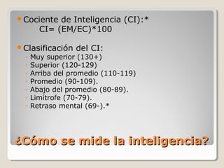 ¿Cómo se mide la inteligencia?¿Cómo se mide la inteligencia?
Cociente de Inteligencia (CI):*
CI= (EM/EC)*100
Clasificación del CI:
◦ Muy superior (130+)
◦ Superior (120-129)
◦ Arriba del promedio (110-119)
◦ Promedio (90-109).
◦ Abajo del promedio (80-89).
◦ Limítrofe (70-79).
◦ Retraso mental (69-).*
 