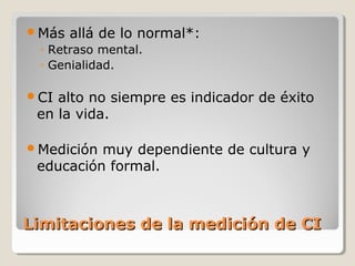 Limitaciones de la medición de CILimitaciones de la medición de CI
Más allá de lo normal*:
◦ Retraso mental.
◦ Genialidad.
CI alto no siempre es indicador de éxito
en la vida.
Medición muy dependiente de cultura y
educación formal.
 