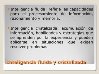Inteligencia fluida y cristalizadaInteligencia fluida y cristalizada
Inteligencia fluida: refleja las capacidades
para el procesamiento de información,
razonamiento y memoria.
Inteligencia cristalizada: acumulación de
información, habilidades y estrategias que
se aprenden por la experiencia y pueden
aplicarse en situaciones que exigen
resolver problemas.
 