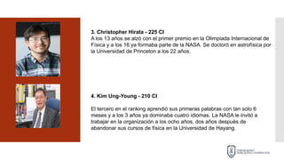 3. Christopher Hirata - 225 CI
A los 13 años se alzó con el primer premio en la Olimpiada Internacional de
Física y a los 16 ya formaba parte de la NASA. Se doctoró en astrofísica por
la Universidad de Princeton a los 22 años.
4. Kim Ung-Young - 210 CI
El tercero en el ranking aprendió sus primeras palabras con tan solo 6
meses y a los 3 años ya dominaba cuatro idiomas. La NASA le invitó a
trabajar en la organización a los ocho años, dos años después de
abandonar sus cursos de física en la Universidad de Hayang.
 