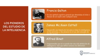 Francis Galton
• Es una aptitud cognitiva general que determina el éxito o
fracaso de un sujeto ante cualquier tarea
James Mc.Keen Cattell
• Desarrolló una batería de test para evaluar la inteligencia
en las personas, y fue pionero en el uso del concepto de
prueba mental.
Alfred Binet
• Argumentaba que no se puede dar una sola definición de
inteligencia, sino que deben sumarse las diferentes
aptitudes mentales.
LOS PIONEROS
DEL ESTUDIO DE
LA INTELIGENCIA
 