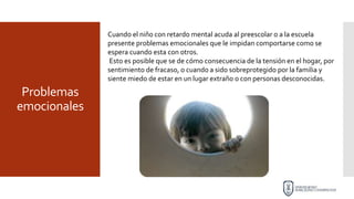 Problemas
emocionales
Cuando el niño con retardo mental acuda al preescolar o a la escuela
presente problemas emocionales que le impidan comportarse como se
espera cuando esta con otros.
Esto es posible que se de cómo consecuencia de la tensión en el hogar, por
sentimiento de fracaso, o cuando a sido sobreprotegido por la familia y
siente miedo de estar en un lugar extraño o con personas desconocidas.
 