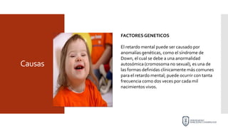 Causas
FACTORESGENETICOS
El retardo mental puede ser causado por
anomalías genéticas, como el síndrome de
Down, el cual se debe a una anormalidad
autosómica (cromosoma no sexual), es una de
las formas definidas clínicamente más comunes
para el retardo mental; puede ocurrir con tanta
frecuencia como dos veces por cada mil
nacimientos vivos.
 