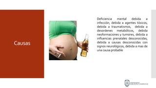 Causas
Deficiencia mental debida a
infección, debida a agentes tóxicos,
debida a traumatismos, debida a
desordenes metabólicos, debida
neoformaciones y tumores, debida a
influencias prenatales desconocidas,
debida a causas desconocidas con
signos neurológicos, debida a mas de
una causa probable
 