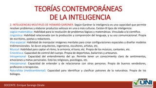 DOCENTE: Enrique Sarango Zárate
TEORÍAS CONTEMPORÁNEAS
DE LA INTELIGENCIA
2. INTELIGENCIAS MÚLTIPLES DE HOWARD GARDNER: Según Gardner la inteligencia es una capacidad que permite
resolver problemas y elaborar productos valiosos en una o más culturas. Existen 8 tipos de inteligencia:
Lógico matemático: Habilidad para la resolución de problemas lógicos y matemáticas. Vinculada a lo científico.
Lingüística: Habilidad relacionada con la producción y comprensión del lenguaje, y su uso comunicacional. Propia
de escritores, poetas y redactores.
Viso-espacial: Habilidad de manipular imágenes mentales para crear configuraciones espaciales y diseñar modelos
tridimensionales. Se da en arquitectos, ingenieros, escultores, artistas, etc.
Musical: Habilidad para captar el ritmo, la armonía, el tono, etc. Propia de los músicos, cantantes, etc.
Cinestésica: Capacidad de control del cuerpo. Propia de deportistas, bailarines y artesanos.
Intrapersonal: Capacidad del entendimiento del yo. Permite tener un conocimiento claro de sentimientos,
emociones y metas personales. Está los religiosos, psicólogos, etc.
Interpersonal: Capacidad de entender y de relacionarse con otras personas. Propia de buenos vendedores,
profesores o terapeutas.
Naturalista (medioambiental): Capacidad para identificar y clasificar patrones de la naturaleza. Propia de los
biólogos.
 