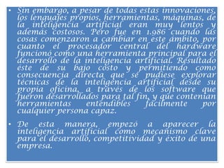 Sin embargo, a pesar de todas estas innovaciones, los lenguajes propios, herramientas, máquinas, de la inteligencia artificial eran muy lentos y además costosos. Pero fue en 1.986 cuando las cosas comenzaron a cambiar en este ámbito, por cuanto el procesador central del hardware funcionó como una herramienta principal para el desarrollo de la inteligencia artificial. Resultado éste de su bajo costo y permitiendo como consecuencia directa que se pudiese explorar técnicas de la inteligencia artificial desde su propia oficina, a través de los software que fueron desarrollados para tal fin, y que contenían herramientas entendibles fácilmente por cualquier persona capaz.De esta manera, empezó a aparecer la inteligencia artificial como mecanismo clave para el desarrollo, competitividad y éxito de una empresa.