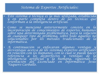 Sistema de Expertos Artificiales:Este sistema o técnica es la más utilizada, establecida y en parte completa dentro de las técnicas que conforman a la inteligencia artificial.Como se mencionó anteriormente consiste en la incorporación de conocimientos de expertos humanos sobre una determinada problemática, para la solución de cualquier tipo de problema, sobre todo aquellos no solucionables por los métodos tradicionales de la informática.A continuación se enfocaran algunas ventajas y desventajas acerca de los sistemas expertos artificiales en relación con los humanos, con lo cual se puede hacer referencia a los desperfectos y ventajas de la inteligencia artificial y la humana, siguiendo la orientación del Licenciado en Informática Jesús Vaquero Carballo.