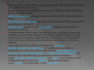    Ejecución de una respuesta predeterminada por cada entrada (análogas a
    actos reflejos en seres vivos).
   Búsqueda del estado requerido en el conjunto de los estados producidos
    por las acciones posibles.
   Algoritmos genéticos (análogo al proceso de evolución de las cadenas de
    ADN).
   Redes neuronales artificiales (análogo al funcionamiento físico del cerebro
    de animales y humanos).
   Razonamiento mediante una lógica formal (análogo al pensamiento
    abstracto humano).
   También existen distintos tipos de percepciones y acciones, pueden ser
    obtenidas y producidas, respectivamente por sensores físicos y sensores
    mecánicos en máquinas, pulsos eléctricos u ópticos en computadoras,
    tanto como por entradas y salidas de bits de un software y su entorno
    software.
   Varios ejemplos se encuentran en el área de control de
    sistemas, planificación automática, la habilidad de responder a
    diagnósticos y a consultas de los consumidores, reconocimiento de
    escritura, reconocimiento del habla y reconocimiento de patrones. Los
    sistemas de IA actualmente son parte de la rutina en campos
    como economía, medicina, ingeniería y lamilicia, y se ha usado en gran
    variedad de aplicaciones de software, juegos de estrategia
    como ajedrez de computador y otros videojuegos.
 
