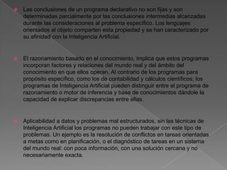    Las conclusiones de un programa declarativo no son fijas y son
    determinadas parcialmente por las conclusiones intermedias alcanzadas
    durante las consideraciones al problema específico. Los lenguajes
    orientados al objeto comparten esta propiedad y se han caracterizado por
    su afinidad con la Inteligencia Artificial.


   El razonamiento basado en el conocimiento, implica que estos programas
    incorporan factores y relaciones del mundo real y del ámbito del
    conocimiento en que ellos operan. Al contrario de los programas para
    propósito específico, como los de contabilidad y cálculos científicos; los
    programas de Inteligencia Artificial pueden distinguir entre el programa de
    razonamiento o motor de inferencia y base de conocimientos dándole la
    capacidad de explicar discrepancias entre ellas.


   Aplicabilidad a datos y problemas mal estructurados, sin las técnicas de
    Inteligencia Artificial los programas no pueden trabajar con este tipo de
    problemas. Un ejemplo es la resolución de conflictos en tareas orientadas
    a metas como en planificación, o el diagnóstico de tareas en un sistema
    del mundo real: con poca información, con una solución cercana y no
    necesariamente exacta.
 